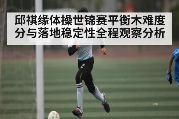 邱祺缘体操世锦赛平衡木难度分与落地稳定性全程观察分析