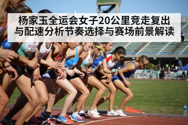 杨家玉全运会女子20公里竞走复出与配速分析节奏选择与赛场前景解读